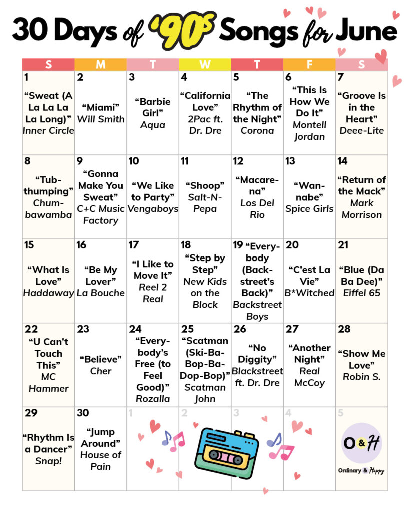 30-day calendar of 90s songs to dance to throughout the month of June:
“Sweat (A La La La La Long)” Inner Circle
“Miami” Will Smith
“Barbie Girl” Aqua
“California Love” 2Pac ft. Dr. Dre
“The Rhythm of the Night” Corona
“This Is How We Do It” Montell Jordan
“Groove Is in the Heart” Deee-Lite
“Tubthumping” Chumbawamba
“Gonna Make You Sweat” C+C Music Factory
“We Like to Party” Vengaboys
“Shoop” Salt-N-Pepa
“Macarena” Los Del Rio
“Wannabe” Spice Girls
“Return of the Mack” Mark Morrison
“What Is Love” Haddaway
“Be My Lover” La Bouche
“I Like to Move It” Reel 2 Real
“Step by Step” New Kids on the Block
“Everybody (Backstreet’s Back)” Backstreet Boys
“C’est La Vie” B*Witched
“Blue (Da Ba Dee)” Eiffel 65
“U Can’t Touch This” MC Hammer
“Believe” Cher
“Everybody’s Free (to Feel Good)” Rozalla
“Scatman (Ski-Ba-Bop-Ba-Dop-Bop)” Scatman John
“No Diggity” Blackstreet ft. Dr. Dre
“Another Night” Real McCoy
“Show Me Love” Robin S.
“Rhythm Is a Dancer” Snap!
“Jump Around” House of Pain