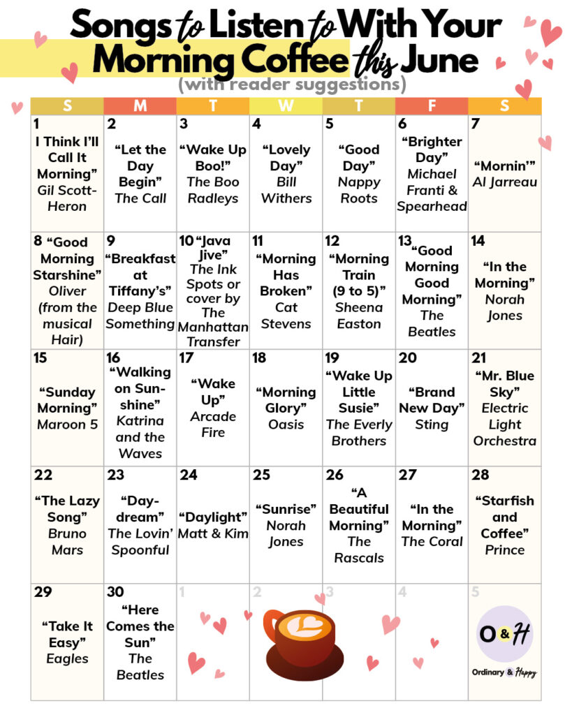 30 days of songs to listen to with your morning coffee listed in a 30-day calendar for the month of June:
“I Think I’ll Call It Morning” Gil Scott-Heron
“Let the Day Begin” The Call
“Wake Up Boo!” The Boo Radleys
“Lovely Day” Bill Withers
“Good Day” Nappy Roots
“Brighter Day” Michael Franti & Spearhead
“Mornin’” Al Jarreau
“Good Morning Starshine” Oliver (from the musical Hair)
“Breakfast at Tiffany’s” Deep Blue Something
“Java Jive” The Ink Spots or cover by The Manhattan Transfer
“Morning Has Broken” Cat Stevens
“Morning Train (9 to 5)” Sheena Easton
“Good Morning Good Morning” The Beatles
“In the Morning” Norah Jones
“Sunday Morning” Maroon 5
“Walking on Sunshine” Katrina and the Waves
“Wake Up” Arcade Fire
“Morning Glory” Oasis
“Wake Up Little Susie” The Everly Brothers
“Brand New Day” Sting
“Mr. Blue Sky” Electric Light Orchestra
“The Lazy Song” Bruno Mars
“Daydream” The Lovin’ Spoonful
“Daylight” Matt & Kim
“Sunrise” Norah Jones
“A Beautiful Morning” The Rascals
“In the Morning” The Coral
“Starfish and Coffee” Prince
“Take It Easy” Eagles
“Here Comes the Sun” The Beatles